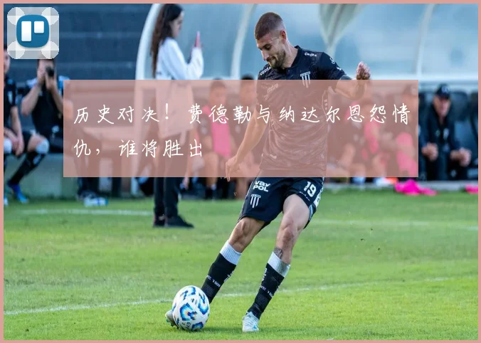 历史对决！费德勒与纳达尔恩怨情仇，谁将胜出