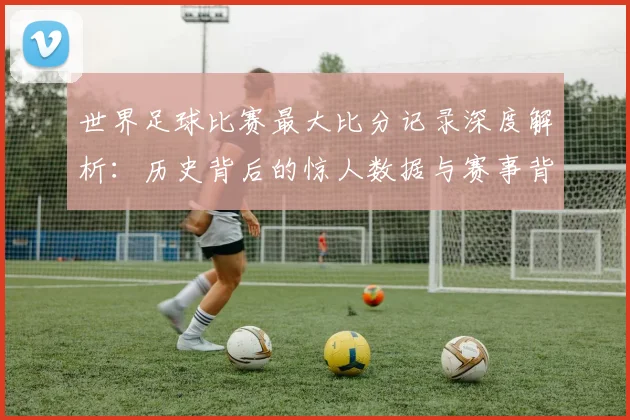 世界足球比赛最大比分记录深度解析:历史背后的惊人数据与赛事背景