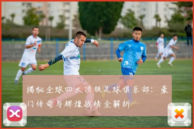 揭秘全球四大顶级足球俱乐部：豪门传奇与辉煌战绩全解析