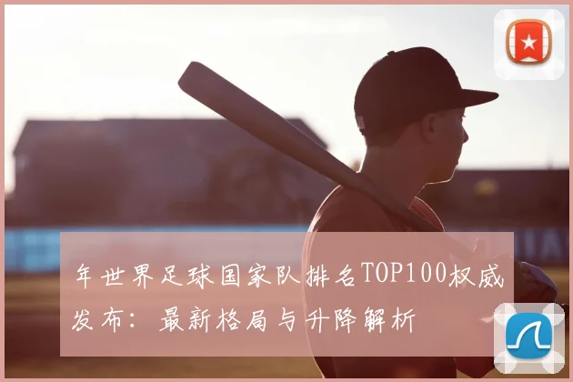 年世界足球国家队排名TOP100权威发布：最新格局与升降解析
