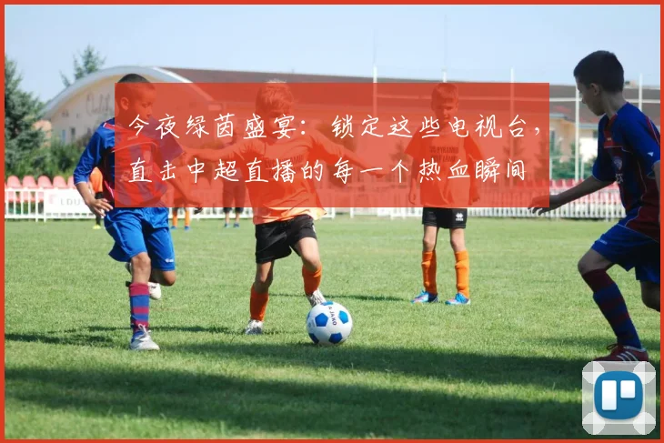 今夜绿茵盛宴：锁定这些电视台，直击中超直播的每一个热血瞬间