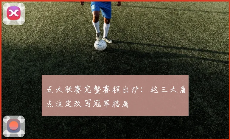 五大联赛完整赛程出炉:这三大看点注定改写冠军格局